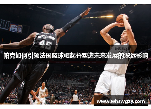 帕克如何引领法国篮球崛起并塑造未来发展的深远影响
